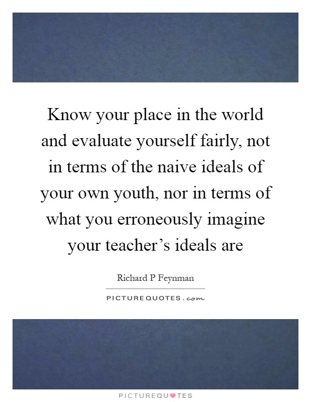 Know your place in the world and evaluate yourself fairly, not in terms of the naive ideals of your own youth, nor in terms of what you erroneously imagine your teacher's ideals are Picture Quote #1