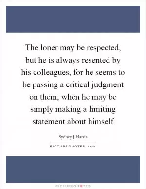 The loner may be respected, but he is always resented by his colleagues, for he seems to be passing a critical judgment on them, when he may be simply making a limiting statement about himself Picture Quote #1