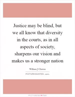 Justice may be blind, but we all know that diversity in the courts, as in all aspects of society, sharpens our vision and makes us a stronger nation Picture Quote #1