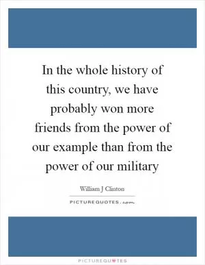 In the whole history of this country, we have probably won more friends from the power of our example than from the power of our military Picture Quote #1
