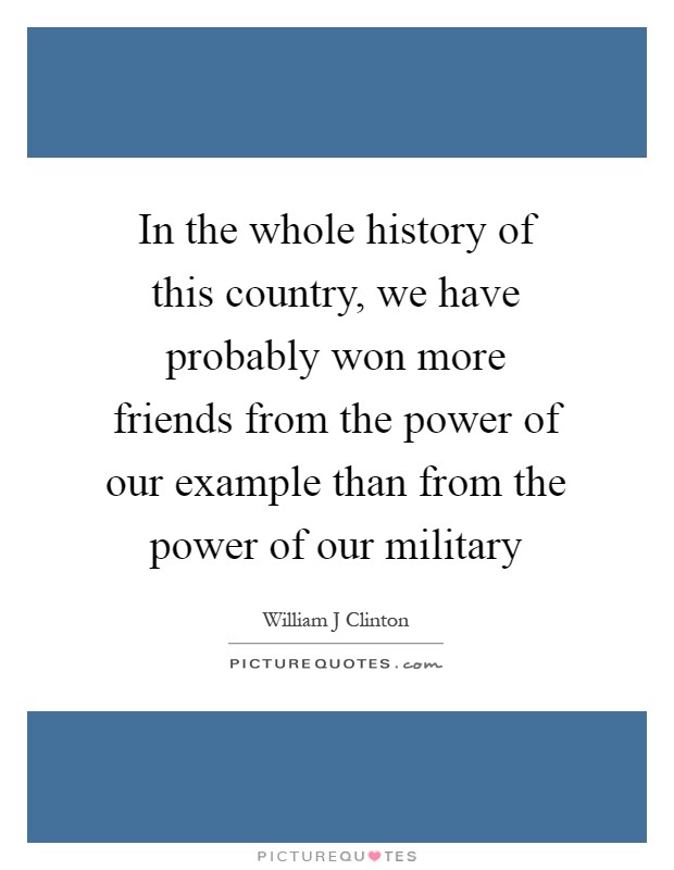 In the whole history of this country, we have probably won more friends from the power of our example than from the power of our military Picture Quote #1