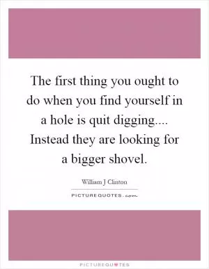 The first thing you ought to do when you find yourself in a hole is quit digging.... Instead they are looking for a bigger shovel Picture Quote #1