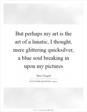 But perhaps my art is the art of a lunatic, I thought, mere glittering quicksilver, a blue soul breaking in upon my pictures Picture Quote #1