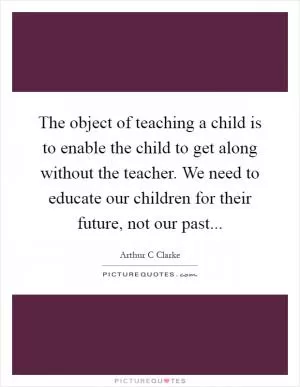 The object of teaching a child is to enable the child to get along without the teacher. We need to educate our children for their future, not our past Picture Quote #1