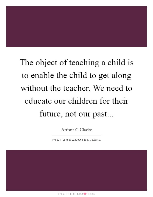 The object of teaching a child is to enable the child to get along without the teacher. We need to educate our children for their future, not our past Picture Quote #1