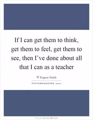 If I can get them to think, get them to feel, get them to see, then I’ve done about all that I can as a teacher Picture Quote #1