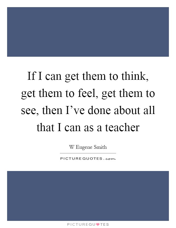 If I can get them to think, get them to feel, get them to see, then I've done about all that I can as a teacher Picture Quote #1
