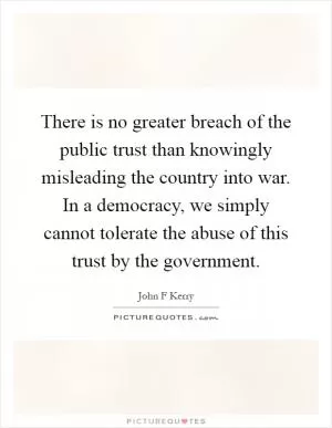There is no greater breach of the public trust than knowingly misleading the country into war. In a democracy, we simply cannot tolerate the abuse of this trust by the government Picture Quote #1