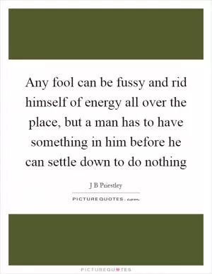 Any fool can be fussy and rid himself of energy all over the place, but a man has to have something in him before he can settle down to do nothing Picture Quote #1