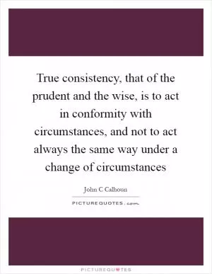 True consistency, that of the prudent and the wise, is to act in conformity with circumstances, and not to act always the same way under a change of circumstances Picture Quote #1