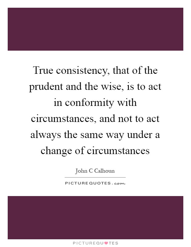 True consistency, that of the prudent and the wise, is to act in conformity with circumstances, and not to act always the same way under a change of circumstances Picture Quote #1