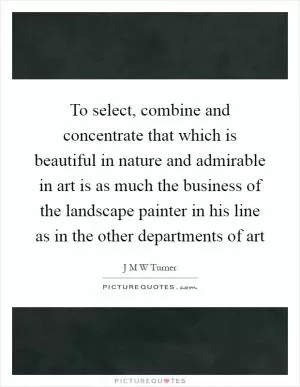 To select, combine and concentrate that which is beautiful in nature and admirable in art is as much the business of the landscape painter in his line as in the other departments of art Picture Quote #1