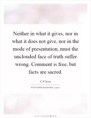 Neither in what it gives, nor in what it does not give, nor in the mode of presentation, must the unclouded face of truth suffer wrong. Comment is free, but facts are sacred Picture Quote #1
