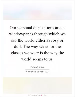 Our personal dispositions are as windowpanes through which we see the world either as rosy or dull. The way we color the glasses we wear is the way the world seems to us Picture Quote #1