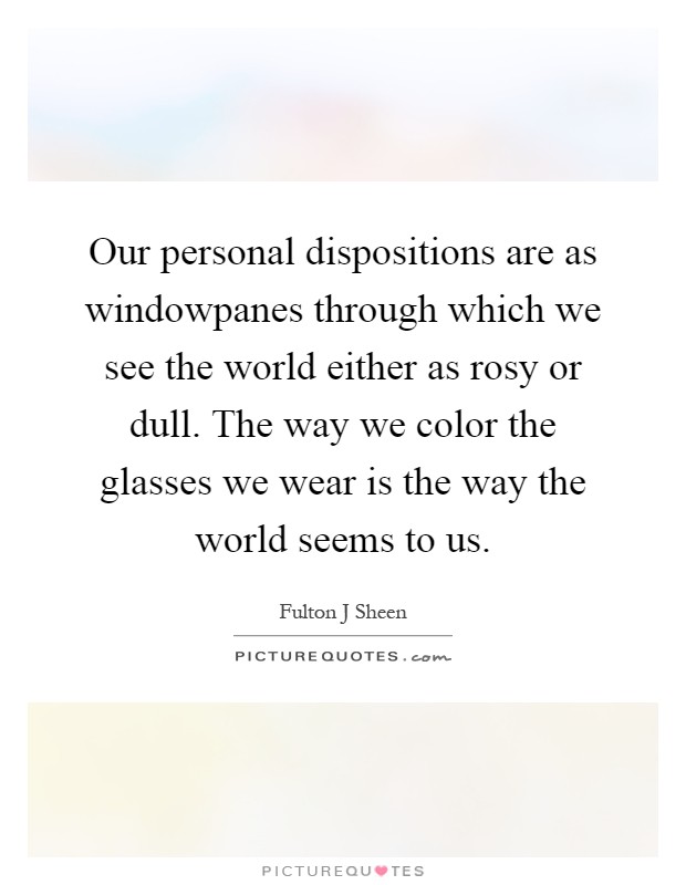 Our personal dispositions are as windowpanes through which we see the world either as rosy or dull. The way we color the glasses we wear is the way the world seems to us Picture Quote #1