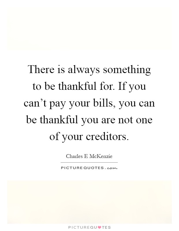 There is always something to be thankful for. If you can't pay your bills, you can be thankful you are not one of your creditors Picture Quote #1