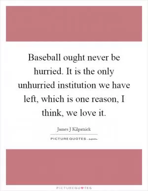 Baseball ought never be hurried. It is the only unhurried institution we have left, which is one reason, I think, we love it Picture Quote #1