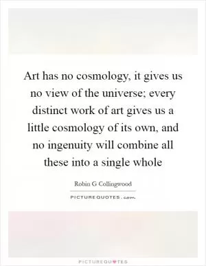 Art has no cosmology, it gives us no view of the universe; every distinct work of art gives us a little cosmology of its own, and no ingenuity will combine all these into a single whole Picture Quote #1