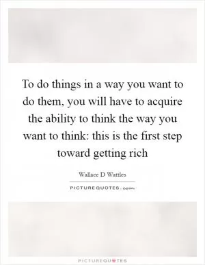 To do things in a way you want to do them, you will have to acquire the ability to think the way you want to think: this is the first step toward getting rich Picture Quote #1