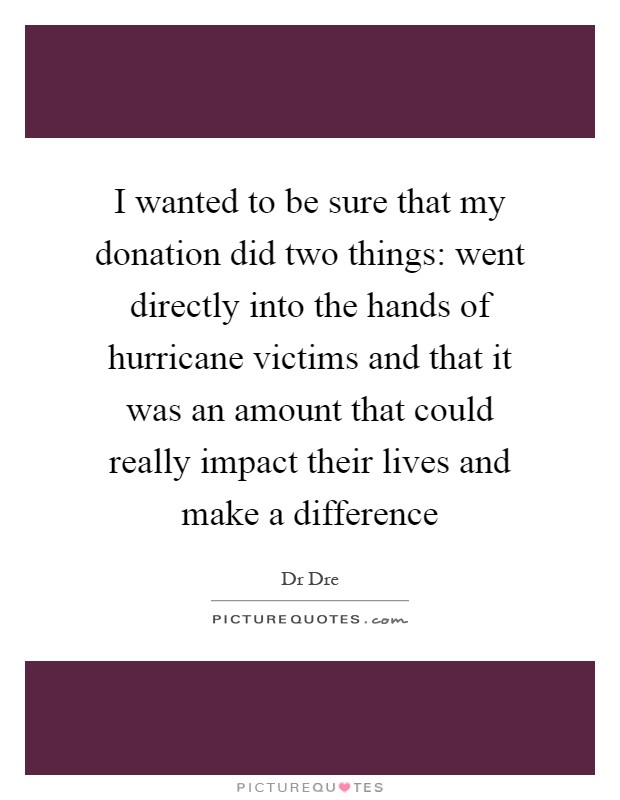 I wanted to be sure that my donation did two things: went directly into the hands of hurricane victims and that it was an amount that could really impact their lives and make a difference Picture Quote #1