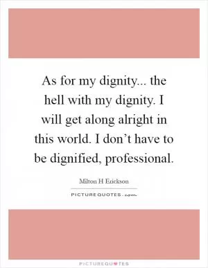 As for my dignity... the hell with my dignity. I will get along alright in this world. I don’t have to be dignified, professional Picture Quote #1