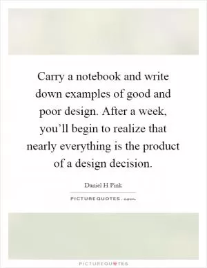 Carry a notebook and write down examples of good and poor design. After a week, you’ll begin to realize that nearly everything is the product of a design decision Picture Quote #1