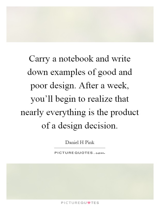 Carry a notebook and write down examples of good and poor design. After a week, you'll begin to realize that nearly everything is the product of a design decision Picture Quote #1