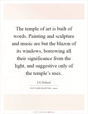 The temple of art is built of words. Painting and sculpture and music are but the blazon of its windows, borrowing all their significance from the light, and suggestive only of the temple’s uses Picture Quote #1