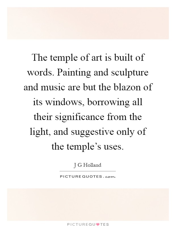 The temple of art is built of words. Painting and sculpture and music are but the blazon of its windows, borrowing all their significance from the light, and suggestive only of the temple's uses Picture Quote #1