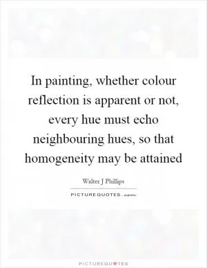 In painting, whether colour reflection is apparent or not, every hue must echo neighbouring hues, so that homogeneity may be attained Picture Quote #1