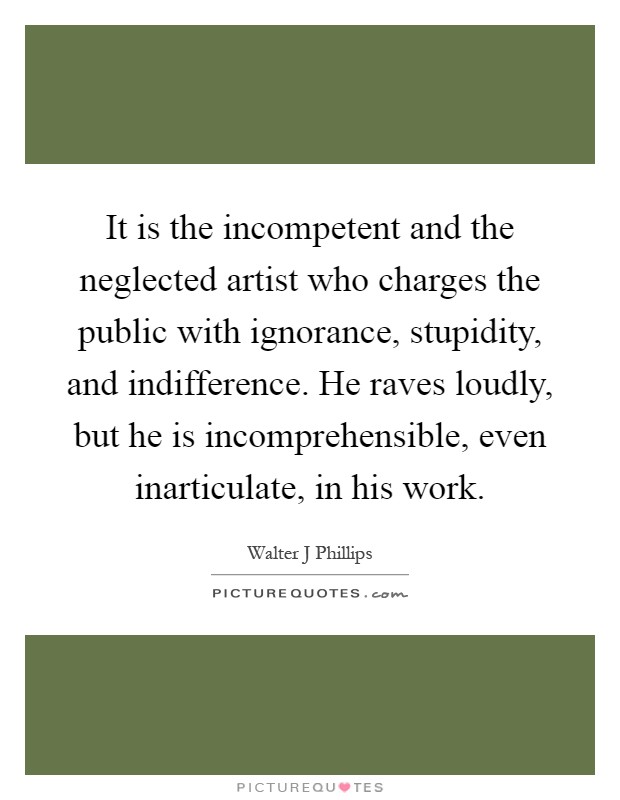 It is the incompetent and the neglected artist who charges the public with ignorance, stupidity, and indifference. He raves loudly, but he is incomprehensible, even inarticulate, in his work Picture Quote #1