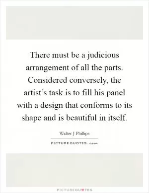 There must be a judicious arrangement of all the parts. Considered conversely, the artist’s task is to fill his panel with a design that conforms to its shape and is beautiful in itself Picture Quote #1