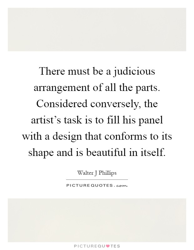 There must be a judicious arrangement of all the parts. Considered conversely, the artist's task is to fill his panel with a design that conforms to its shape and is beautiful in itself Picture Quote #1