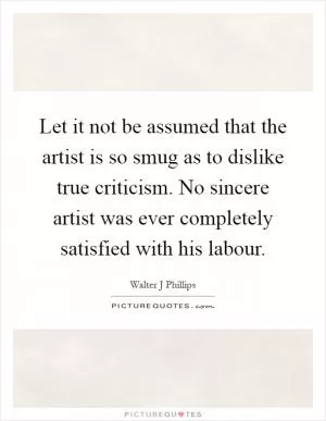 Let it not be assumed that the artist is so smug as to dislike true criticism. No sincere artist was ever completely satisfied with his labour Picture Quote #1