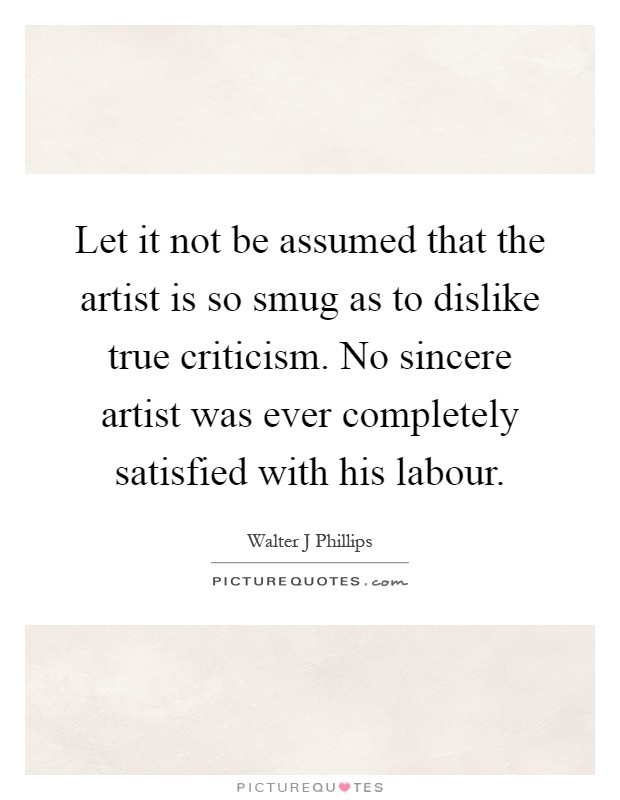 Let it not be assumed that the artist is so smug as to dislike true criticism. No sincere artist was ever completely satisfied with his labour Picture Quote #1