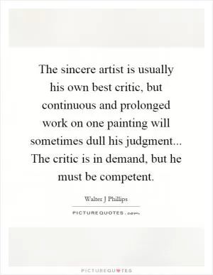 The sincere artist is usually his own best critic, but continuous and prolonged work on one painting will sometimes dull his judgment... The critic is in demand, but he must be competent Picture Quote #1