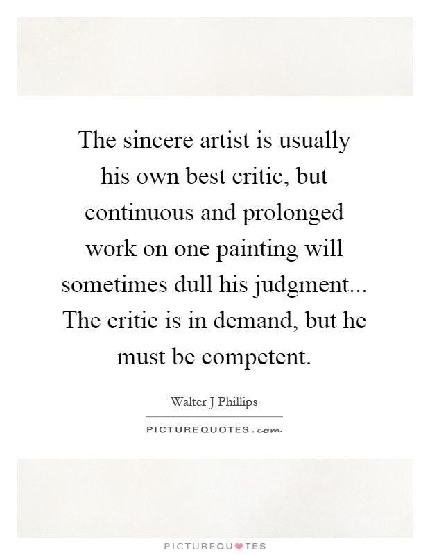 The sincere artist is usually his own best critic, but continuous and prolonged work on one painting will sometimes dull his judgment... The critic is in demand, but he must be competent Picture Quote #1