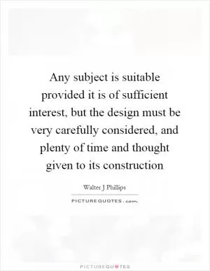 Any subject is suitable provided it is of sufficient interest, but the design must be very carefully considered, and plenty of time and thought given to its construction Picture Quote #1
