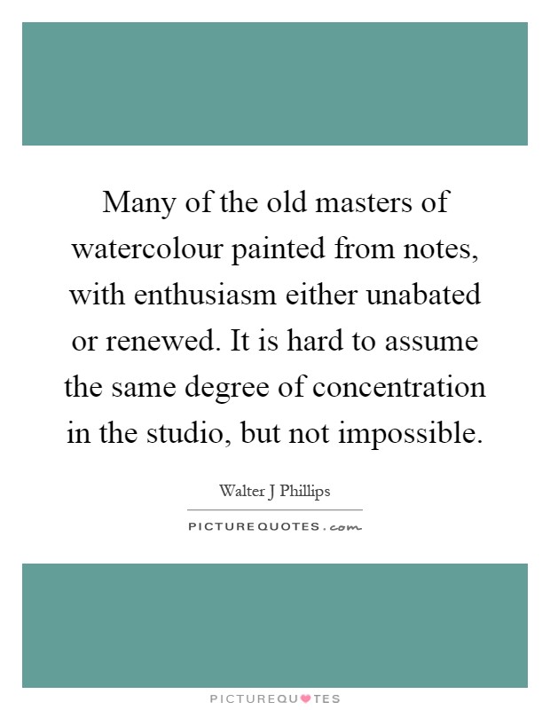 Many of the old masters of watercolour painted from notes, with enthusiasm either unabated or renewed. It is hard to assume the same degree of concentration in the studio, but not impossible Picture Quote #1