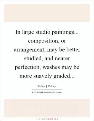 In large studio paintings... composition, or arrangement, may be better studied, and nearer perfection, washes may be more suavely graded Picture Quote #1