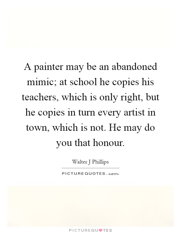 A painter may be an abandoned mimic; at school he copies his teachers, which is only right, but he copies in turn every artist in town, which is not. He may do you that honour Picture Quote #1