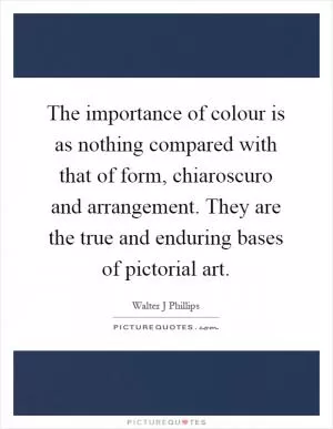 The importance of colour is as nothing compared with that of form, chiaroscuro and arrangement. They are the true and enduring bases of pictorial art Picture Quote #1