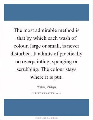 The most admirable method is that by which each wash of colour, large or small, is never disturbed. It admits of practically no overpainting, sponging or scrubbing. The colour stays where it is put Picture Quote #1