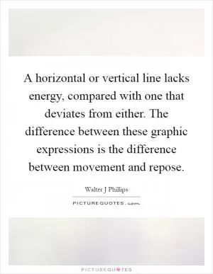 A horizontal or vertical line lacks energy, compared with one that deviates from either. The difference between these graphic expressions is the difference between movement and repose Picture Quote #1
