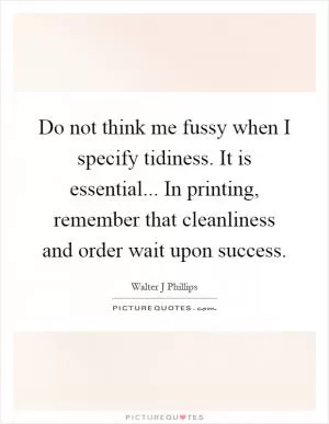 Do not think me fussy when I specify tidiness. It is essential... In printing, remember that cleanliness and order wait upon success Picture Quote #1