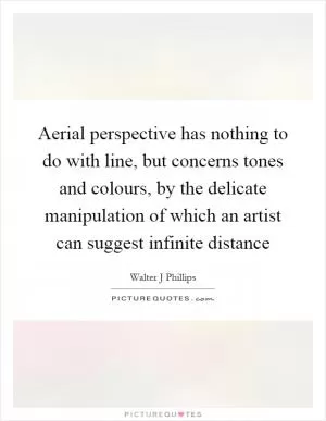 Aerial perspective has nothing to do with line, but concerns tones and colours, by the delicate manipulation of which an artist can suggest infinite distance Picture Quote #1
