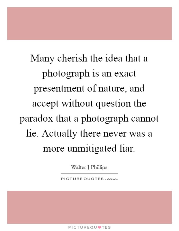 Many cherish the idea that a photograph is an exact presentment of nature, and accept without question the paradox that a photograph cannot lie. Actually there never was a more unmitigated liar Picture Quote #1