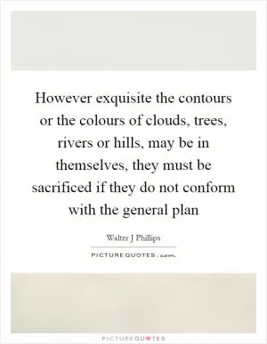 However exquisite the contours or the colours of clouds, trees, rivers or hills, may be in themselves, they must be sacrificed if they do not conform with the general plan Picture Quote #1