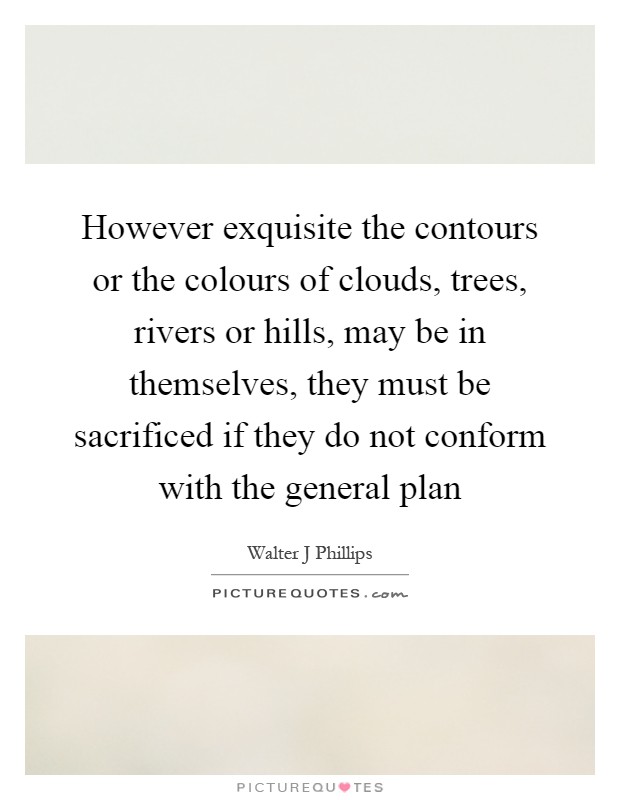 However exquisite the contours or the colours of clouds, trees, rivers or hills, may be in themselves, they must be sacrificed if they do not conform with the general plan Picture Quote #1