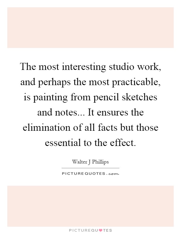 The most interesting studio work, and perhaps the most practicable, is painting from pencil sketches and notes... It ensures the elimination of all facts but those essential to the effect Picture Quote #1